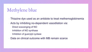 Methylene blue
▪ Thiazine dye used as an antidote to treat methemoglobinemia
▪ Acts by inhibiting no-dependent vasodilation via:
▪ Direct scavenging of NO
▪ Inhibition of NO synthase
▪ Inhibition of guanylyl cyclase
▪ Data on clinical outcome with MB remain scarce
30
 