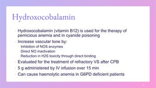 Hydroxocobalamin
▪ Hydroxocobalamin (vitamin B12) is used for the therapy of
pernicious anemia and in cyanide poisoning
▪ Increase vascular tone by:
▪ Inhibition of NOS enzymes
▪ Direct NO inactivation
▪ Reduction in H2S toxicity through direct binding
▪ Evaluated for the treatment of refractory VS after CPB
▪ 5 g administered by IV infusion over 15 min
▪ Can cause haemolytic anemia in G6PD deficient patients
31
 