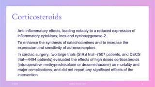 Corticosteroids
▪ Anti-inflammatory effects, leading notably to a reduced expression of
inflammatory cytokines, inos and cyclooxygenase-2
▪ To enhance the synthesis of catecholamines and to increase the
expression and sensitivity of adrenoreceptors
▪ In cardiac surgery, two large trials (SIRS trial -7507 patients, and DECS
trial—4494 patients) evaluated the effects of high doses corticosteroids
(intraoperative methyprednisolone or dexamethasone) on mortality and
major complications, and did not report any significant effects of the
intervention
3/1/20XX SAMPLE FOOTER TEXT 35
 