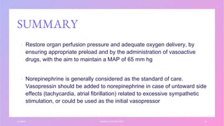 SUMMARY
▪ Restore organ perfusion pressure and adequate oxygen delivery, by
ensuring appropriate preload and by the administration of vasoactive
drugs, with the aim to maintain a MAP of 65 mm hg
▪ Norepinephrine is generally considered as the standard of care.
Vasopressin should be added to norepinephrine in case of untoward side
effects (tachycardia, atrial fibrillation) related to excessive sympathetic
stimulation, or could be used as the initial vasopressor
3/1/20XX SAMPLE FOOTER TEXT 41
 