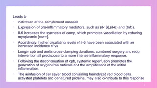 Leads to
▪ Activation of the complement cascade
▪ Expression of pro-inflammatory mediators, such as (il-1β),(il-6) and (tnfα).
▪ Il-6 increases the synthesis of camp, which promotes vasodilation by reducing
myoplasmic [ca++].
▪ Accordingly, higher circulating levels of il-6 have been associated with an
increased incidence of vs
▪ Longer cpb and aortic cross-clamping durations, combined surgery and redo
intervention all predispose to a more intense inflammatory response.
▪ Following the discontinuation of cpb, systemic reperfusion promotes the
generation of oxygen-free radicals and the amplification of the initial
inflammation.
▪ The reinfusion of cell saver blood containing hemolyzed red blood cells,
activated platelets and denatured proteins, may also contribute to this response
8
 