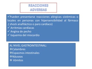 Pueden presentarse reacciones alérgicas sistémicas o
locales en personas con hipersensibilidad al fármaco
.( shock anafiláctico o paro cardíaco)
 Arritmias cardíacas
 Angina de pecho
 Isquemia del miocardio


 AL NIVEL GASTROINTESTINAL:
 Calambres
 Espasmos intestinales
 Náuseas
  Vómitos
 