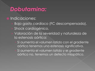    Indicaciones:
    › Bajo gasto cardíaco (FC descompensada).
    › Shock cardiogénico.
    › Valoración de la severidad y naturaleza de
     la estenosis aórtica:
       Si aumenta el volumen latido con el gradiente
        aórtico tenemos una estenosis significativa.
       Si aumenta el volumen latido y el gradiente
        aórtico no, tenemos un defecto miopático.
 