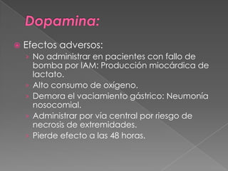    Efectos adversos:
    › No administrar en pacientes con fallo de
        bomba por IAM: Producción miocárdica de
        lactato.
    ›   Alto consumo de oxígeno.
    ›   Demora el vaciamiento gástrico: Neumonía
        nosocomial.
    ›   Administrar por vía central por riesgo de
        necrosis de extremidades.
    ›   Pierde efecto a las 48 horas.
 