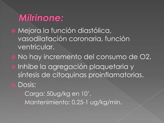  Mejora la función diastólica,
  vasodilatación coronaria, función
  ventricular.
 No hay incremento del consumo de O2.
 Inhibe la agregación plaquetaria y
  síntesis de citoquinas proinflamatorias.
 Dosis:
    › Carga: 50ug/kg en 10’.
    › Mantenimiento: 0,25-1 ug/kg/min.
 
