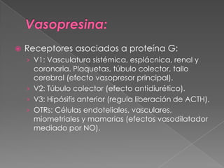    Receptores asociados a proteína G:
    › V1: Vasculatura sistémica, esplácnica, renal y
      coronaria. Plaquetas, túbulo colector, tallo
      cerebral (efecto vasopresor principal).
    › V2: Túbulo colector (efecto antidiurético).
    › V3: Hipósifis anterior (regula liberación de ACTH).
    › OTRs: Células endoteliales, vasculares,
      miometriales y mamarias (efectos vasodilatador
      mediado por NO).
 
