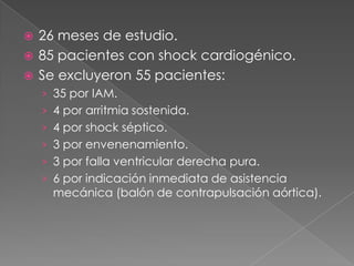  26 meses de estudio.
 85 pacientes con shock cardiogénico.
 Se excluyeron 55 pacientes:
    › 35 por IAM.
    › 4 por arritmia sostenida.
    › 4 por shock séptico.
    › 3 por envenenamiento.
    › 3 por falla ventricular derecha pura.
    › 6 por indicación inmediata de asistencia
      mecánica (balón de contrapulsación aórtica).
 