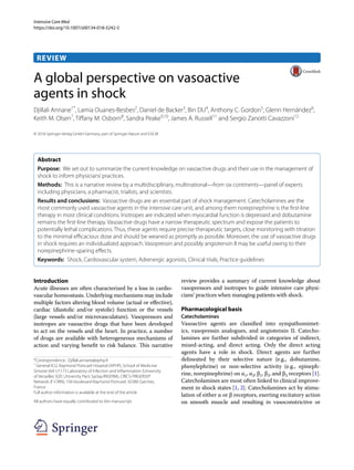 Intensive Care Med
https://doi.org/10.1007/s00134-018-5242-5
REVIEW
A global perspective on vasoactive
agents in shock
Djillali Annane1*
, Lamia Ouanes‑Besbes2
, Daniel de Backer3
, Bin DU4
, Anthony C. Gordon5
, Glenn Hernández6
,
Keith M. Olsen7
, Tiffany M. Osborn8
, Sandra Peake9,10
, James A. Russell11
and Sergio Zanotti Cavazzoni12
© 2018 Springer-Verlag GmbH Germany, part of Springer Nature and ESICM
Abstract
Purpose: We set out to summarize the current knowledge on vasoactive drugs and their use in the management of
shock to inform physicians’practices.
Methods: This is a narrative review by a multidisciplinary, multinational—from six continents—panel of experts
including physicians, a pharmacist, trialists, and scientists.
Results and conclusions: Vasoactive drugs are an essential part of shock management. Catecholamines are the
most commonly used vasoactive agents in the intensive care unit, and among them norepinephrine is the first-line
therapy in most clinical conditions. Inotropes are indicated when myocardial function is depressed and dobutamine
remains the first-line therapy. Vasoactive drugs have a narrow therapeutic spectrum and expose the patients to
potentially lethal complications. Thus, these agents require precise therapeutic targets, close monitoring with titration
to the minimal efficacious dose and should be weaned as promptly as possible. Moreover, the use of vasoactive drugs
in shock requires an individualized approach. Vasopressin and possibly angiotensin II may be useful owing to their
norepinephrine-sparing effects.
Keywords: Shock, Cardiovascular system, Adrenergic agonists, Clinical trials, Practice guidelines
Introduction
Acute illnesses are often characterized by a loss in cardio-
vascular homeostasis. Underlying mechanisms may include
multiple factors altering blood volume (actual or effective),
cardiac (diastolic and/or systolic) function or the vessels
(large vessels and/or microvasculature). Vasopressors and
inotropes are vasoactive drugs that have been developed
to act on the vessels and the heart. In practice, a number
of drugs are available with heterogeneous mechanisms of
action and varying benefit to risk balance. This narrative
review provides a summary of current knowledge about
vasopressors and inotropes to guide intensive care physi-
cians’ practices when managing patients with shock.
Pharmacological basis
Catecholamines
Vasoactive agents are classified into sympathomimet-
ics, vasopressin analogues, and angiotensin II. Catecho-
lamines are further subdivided in categories of indirect,
mixed-acting, and direct acting. Only the direct acting
agents have a role in shock. Direct agents are further
delineated by their selective nature (e.g., dobutamine,
phenylephrine) or non-selective activity (e.g., epineph-
rine, norepinephrine) on α1, α2, β1, β2, and β3 receptors [1].
Catecholamines are most often linked to clinical improve-
ment in shock states [1, 2]. Catecholamines act by stimu-
lation of either α or β receptors, exerting excitatory action
on smooth muscle and resulting in vasoconstrictive or
*Correspondence: Djillali.annane@aphp.fr
1
General ICU, Raymond Poincaré Hospital (APHP), School of Medicine
Simone Veil U1173 Laboratory of Infection and Inflammation (University
of Versailles SQY, University Paris Saclay/INSERM), CRICS-TRIGERSEP
Network (F-CRIN), 104 boulevard Raymond Poincaré, 92380 Garches,
France
Full author information is available at the end of the article
All authors have equally contributed to this manuscript.
 