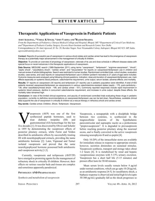 R E V I E W ARTICLE



Therapeutic Applications of Vasopressin in Pediatric Patients
AMIT AGRAWAL, *VISHAL K SINGH, *AMIT VARMA AND #RAJESH SHARMA
From the Departments of Pediatrics, Chirayu Medical College and Hospital, Bhopal, MP, *Department of Critical Care Medicine,
and #Department of Pediatric Cardiac Surgery, Escorts Heart Institute and Research Center, New Delhi.
Correspondence to: Dr Amit Agrawal, H. No. 28, Ravidas Nagar, Near Nizamuddin Colony, Indrapuri, Bhopal 462 023, MP, India.
agrawaldramit@yahoo.co.in

Context: Reports of successful use of vasopressin in various shock states and cardiac arrest has lead to the emergence of vasopressin
therapy as a potentially major advancement in the management of critically ill children.
Objective: To provide an overview of physiology of vasopressin, rationale of its use and dose schedule in different disease states with
special focus on recent advances in the therapeutic applications of vasopressin.
Data Source: MEDLINE search (1966-September 2011) using terms “vasopressin”, “terlipressin”, “arginine-vasopressin”, “shock”,
“septic shock”, “vasodilatory shock”, “cardiac arrest”, and “resuscitation” for reports on vasopressin/terlipressin use in children and
manual review of article bibliographies. Search was restricted to human studies. Randomized controlled trials, cohort studies, evaluation
studies, case series, and case reports on vasopressin/terlipressin use in children (preterm neonates to 21 years of age) were included.
Outcome measures were analysed using following clinical questions: indication, dose and duration of vasopressin/terlipressin use, main
effects especially on systemic blood pressure, catecholamine requirement, urine output, serum lactate, adverse effects, and mortality.
Results: 51 reports on vasopressin (30 reports) and terlipressin (21 reports) use in pediatric population were identified. A total of 602
patients received vasopressin/terlipressin as vasopressors in various catecholamine-resistant states (septic - 176, post-cardiotomy -
136, other vasodilatory/mixed shock - 199, and cardiac arrest - 101). Commonly reported responses include rapid improvement in
systemic blood pressure, decline in concurrent catecholamine requirement, and increase in urine output; despite these effects, the
mortality rates remained high.
Conclusion: In view of the limited clinical experience, and paucity of randomized controlled trials evaluating these drugs in pediatric
population, currently no definitive recommendations on vasopressin/terlipressin use can be laid down. Nevertheless, available clinical
data supports the use of vasopressin in critically ill children as a rescue therapy in refractory shock and cardiac arrest.
Key words: Cardiac arrest, Children, Shock, Terlipressin, Vasopressin.




V
            asopressin (AVP) was one of the first                       Vasopressin, a nonapeptide with a disulphide bridge
            synthesized peptide hormones, used to                       between two cysteines, is synthesized in the
            treat diabetes insipidus (DI) and                           magnocellular      neurons    of     the    hypothalamic
            gastrointestinal (GI) hemorrhage for the last               paraventricular and supraoptic nuclei as a prohormone
five decades [1]. It was discovered by Oliver and Schafer               “preprovasopressin”. It is degraded to provasopressin
in 1895 by demonstrating the vasopressor effects of                     before reaching posterior pituitary along the neuronal
posterior pituitary extracts, while Farini and Velden                   axons, and is finally converted to the active vasopressin
described its antidiuretic effects by successfully treating             releasing neurophysin-II and co-peptin [4].
DI with neurohypophyseal extracts, providing the name
                                                                            Only 10-20% of the intracellular stores are available
antidiuretic hormone [2]. Later, Vigneaud and Turner
                                                                        for immediate release in response to appropriate stimuli;
isolated vasopressin and proved that the same
                                                                        however, secretion diminishes on sustained stimulus.
neurohypophyseal hormone possessed both antidiuretic
                                                                        Vasopressin synthesis, transport and storage takes about
and vasopressor activity [1,3].
                                                                        1-2 hours [4]. It is metabolised by renal and hepatic
    Currently, vasopressin and terlipressin (AVP/TP)                    vasopressinase enzymes with 5-15% urinary excretion.
have emerged as promising agents for the management of                  Vasopressin has a short half life (5-15 minutes) and
refractory shock in critically ill children. However, their             pressor effect lasts for 30-60 minutes.
effects on various vascular beds and tissues are complex                    Mean serum levels usually remain below 4 pg/ml
and sometimes apparently paradoxical.                                   under normal conditions, which can go upto 10-20 pg/mL
PHYSIOLOGY AND PHARMACOLOGY                                             as an antidiuretic response [4-5]. In vasodilatory shock, a
                                                                        biphasic response is observed and initial high levels (upto
Synthesis and metabolism of vasopressin                                 30-300 pg/mL) gradually fall as the shock progresses so

INDIAN PEDIATRICS                                                 297                                  VOLUME 49__APRIL 16, 2012
 
