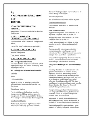 Vasopressin 20 International Units /ml Solution for Injection SMPC, Taj Pharmaceuticals
VASOPRESSIN Taj Pharma : Uses, Side Effects, Interactions, Pictures, Warnings, VASOPRESSIN Dosage & Rx Info | VASOPRESSIN Uses, Side Effect s -: Indications, Side Effects, Warnings, VASOPRESSIN - Drug Information - Taj Pharma, VASOPRESSIN dose Taj pharmaceuticals VASOPRESSIN interactions, Taj Pharmaceutical VASOPRESSIN contraindications, VASOPRESSIN price, VASOPRESSIN Taj Pharma Vasopressin 20 International Units /ml Solution for InjectionSMPC- Taj Pharma . Stay connected to all updated on VASOPRESSIN Taj Pharmaceuticals Taj pharmaceuticals Hyderabad.
RX
VASOPRESSIN INJECTION
USP
20IU/ML
1.NAME OF THE MEDICINAL
PRODUCT
Vasopressin 20 International Units /ml Solution
for Injection
2. QUALITATIVE AND
QUANTITATIVE COMPOSITION
20 international units Vasopressin (vasopressin)
per ml.).
For the full list of excipients, see section 6.1.
3. PHARMACEUTICAL FORM
Solution for injection
Clear, sterile solution.
4. CLINICAL PARTICULARS
4.1 Therapeutic indications
For use in diabetes insipidus, when this is not of
nephrogenic origin and control of bleeding from
oesophageal varices.
4.2 Posology and method of administration
Posology
Adults
Diabetes Insipidus:
A dose of 0.25ml to 1ml (5 to 20 units) by
subcutaneous or intramuscular injection every
four hours.
Oesophageal Varices:
For the initial control of variceal bleeding
Vasopressin should be given intravenously.
Vasopressin, 20 units diluted in 100ml dextrose
5% w/v may be infused over a 15 minute period.
Elderly (over 65 years)
As for adults, no clinical or pharmacokinetic
data specific to this age group are available.
However, the drug has been successfully used at
normal dosage in the elderly.
Paediatric population
Not recommended in children below 18 years.
Method of administration
Subcutaneous, intravenous or intramuscular
injection.
4.3 Contraindications
Hypersensitivity to the active substance or to
any of the excipients listed in section 6.1.
Anaphylaxis to the active substance or to the
excipients listed in section 6.1.
Patient with coronary artery disease or those
intended to receive halogenated anaesthetic
agents.
Chronic nephritis with nitrogen retention
contraindicates the use of Vasopressin 20
International Units /ml injection until reasonable
nitrogen blood levels have been attained.
Vascular disease (especially disease of coronary
arteries), chronic nephritis (until reasonable
blood nitrogen concentrations attained).
4.4 Special Warnings and precautions for
use
This drug should not be used in patients with
systemic hypertension or vascular disease,
especially disease of the coronary arteries,
except with extreme caution. In such patients,
even small doses may precipitate pain, and with
larger doses, the possibility of myocardial
infarction should be considered. If this drug
must be used in patients with peripheral vascular
disease then the skin should be observed
carefully for signs of ischaemia.
Vasopressin may produce water intoxication.
The early signs of drowsiness, listlessness and
headaches should be recognised to prevent
terminal coma and convulsions.
Adjustment of dosage in cases immediately
post-hypophysectomy should be controlled on
the basis of measurements of urine osmolality.
Vasopressin should be used cautiously in the
presence of epilepsy, migraine, asthma, heart
 