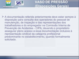 VASO DE PRESSÃO
(Disposições Gerais)
 A documentação referida anteriormente deve estar sempre à
disposição para consulta dos operadores do pessoal de
manutenção, de inspeção e das representações dos
trabalhadores e do empregador na Comissão Interna de
Prevenção de Acidentes - CIPA, devendo o proprietário
assegurar pleno acesso a essa documentação inclusive à
representação sindical da categoria profissional
predominante no estabelecimento, quando formalmente
solicitado.
 