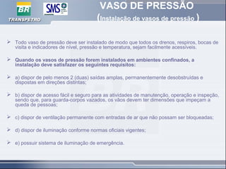 VASO DE PRESSÃO
(Instalação de vasos de pressão )
 Todo vaso de pressão deve ser instalado de modo que todos os drenos, respiros, bocas de
visita e indicadores de nível, pressão e temperatura, sejam facilmente acessíveis.
 Quando os vasos de pressão forem instalados em ambientes confinados, a
instalação deve satisfazer os seguintes requisitos:
 a) dispor de pelo menos 2 (duas) saídas amplas, permanentemente desobstruídas e
dispostas em direções distintas;
 b) dispor de acesso fácil e seguro para as atividades de manutenção, operação e inspeção,
sendo que, para guarda-corpos vazados, os vãos devem ter dimensões que impeçam a
queda de pessoas;
 c) dispor de ventilação permanente com entradas de ar que não possam ser bloqueadas;
 d) dispor de iluminação conforme normas oficiais vigentes;
 e) possuir sistema de iluminação de emergência.
 