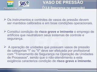 VASO DE PRESSÃO
(13.8 Segurança na operação)
 Os instrumentos e controles de vasos de pressão devem
ser mantidos calibrados e em boas condições operacionais.
 Constitui condição de risco grave e iminente o emprego de
artifícios que neutralizem seus sistemas de controle e
segurança.
 A operação de unidades que possuam vasos de pressão
de categorias "I" ou "II" deve ser efetuada por profissional
com "Treinamento de Segurança na Operação de Unidades
de Processos", sendo que o não-atendimento a esta
exigência caracteriza condição de risco grave e iminente.
 