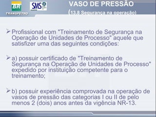 VASO DE PRESSÃO
(13.8 Segurança na operação)
Profissional com "Treinamento de Segurança na
Operação de Unidades de Processo" aquele que
satisfizer uma das seguintes condições:
a) possuir certificado de "Treinamento de
Segurança na Operação de Unidades de Processo"
expedido por instituição competente para o
treinamento;
b) possuir experiência comprovada na operação de
vasos de pressão das categorias I ou II de pelo
menos 2 (dois) anos antes da vigência NR-13.
 