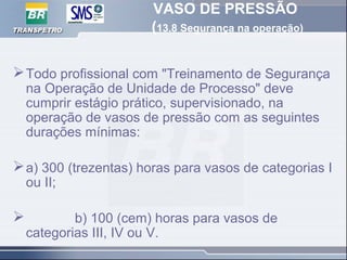 VASO DE PRESSÃO
(13.8 Segurança na operação)
Todo profissional com "Treinamento de Segurança
na Operação de Unidade de Processo" deve
cumprir estágio prático, supervisionado, na
operação de vasos de pressão com as seguintes
durações mínimas:
a) 300 (trezentas) horas para vasos de categorias I
ou II;
 b) 100 (cem) horas para vasos de
categorias III, IV ou V.
 