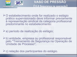 VASO DE PRESSÃO
(13.8 Segurança na operação)
O estabelecimento onde for realizado o estágio
prático supervisionado deve informar previamente
à representação sindical da categoria profissional
predominante no estabelecimento:
a) período de realização do estágio;
b) entidade, empresa ou profissional responsável
pelo "Treinamento de Segurança na Operação de
Unidade de Processo";
c) relação dos participantes do estágio.
 