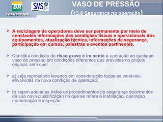 VASO DE PRESSÃO
(13.8 Segurança na operação)
 A reciclagem de operadores deve ser permanente por meio de
constantes informações das condições físicas e operacionais dos
equipamentos, atualização técnica, informações de segurança,
participação em cursos, palestras e eventos pertinentes.
 Constitui condição de risco grave e iminente a operação de qualquer
vaso de pressão em condições diferentes das previstas no projeto
original, sem que:
 a) seja reprojetado levando em consideração todas as variáveis
envolvidas na nova condição de operação;
 b) sejam adotados todos os procedimentos de segurança decorrentes
de sua nova classificação no que se refere à instalação, operação,
manutenção e inspeção.
 