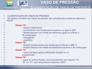 VASO DE PRESSÃO
(CLASSIFICAÇÃO DE VASOS DE PRESSÃO)
 CLASSIFICAÇÃO DE VASOS DE PRESSÃO
 Os fluidos contidos nos vasos de pressão são classificados conforme descrito a
seguir:

 Classe "A":
 - fluidos inflamáveis;
 - combustível com temperatura superior ou igual a 200º
 - fluidos tóxicos com limite de tolerância igual ou inferior a
 20 (vinte) ppm;
 - hidrogênio;
 - acetileno.
 Classe "B":
 - fluidos combustíveis com temperatura inferior a 200º C
 - fluidos tóxicos com limite de tolerância superior a 20 (vinte) ppm;
 Classe "C":
 - vapor de água, gases asfixiantes simples ou ar
 comprimido;
 Classe "D":
 - água ou outros fluidos não enquadrados nas classes "A",
 "B" ou "C", com temperatura superior a 50ºC

 