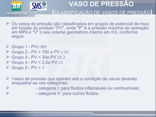 VASO DE PRESSÃO
(CLASSIFICAÇÃO DE VASOS DE PRESSÃO)
 Os vasos de pressão são classificados em grupos de potencial de risco
em função do produto "PV", onde "P" é a pressão máxima de operação
em MPa e "V" o seu volume geométrico interno em m3, conforme
segue:
 Grupo 1 - PV≥ 001
 Grupo 2 - PV < 100 e PV ≥ 03
 Grupo 3 - PV < 30e PV ≥5.2
 Grupo 4 - PV < 2.5e PV ≥1
 Grupo 5 - PV < 1
 Vasos de pressão que operem sob a condição de vácuo deverão
enquadrar-se nas categorias:
 - categoria I: para fluidos inflamáveis ou combustíveis;
 - categoria V: para outros fluidos.
 