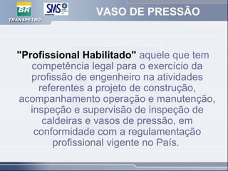 VASO DE PRESSÃO
"Profissional Habilitado" aquele que tem
competência legal para o exercício da
profissão de engenheiro na atividades
referentes a projeto de construção,
acompanhamento operação e manutenção,
inspeção e supervisão de inspeção de
caldeiras e vasos de pressão, em
conformidade com a regulamentação
profissional vigente no País.
 