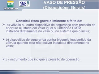 VASO DE PRESSÃO
(Disposições Gerais)
Constitui risco grave e iminente a falta de:
 a) válvula ou outro dispositivo de segurança com pressão de
abertura ajustada em valor igual ou inferior à PMTA,
instalada diretamente no vaso ou no sistema que o inclui;
 b) dispositivo de segurança contra bloqueio inadvertido da
válvula quando esta não estiver instalada diretamente no
vaso;
 c) instrumento que indique a pressão de operação.
 