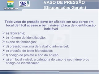 VASO DE PRESSÃO
(Disposições Gerais)
Todo vaso de pressão deve ter afixado em seu corpo em
local de fácil acesso e bem visível, placa de identificação
indelével
 a) fabricante;
 b) número de identificação;
 c) ano de fabricação;
 d) pressão máxima de trabalho admissível;
 e) pressão de teste hidrostático;
 f) código de projeto e ano de edição.
 g) em local visível, a categoria do vaso, e seu número ou
código de identificação.
 