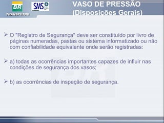 VASO DE PRESSÃO
(Disposições Gerais)
 O "Registro de Segurança" deve ser constituído por livro de
páginas numeradas, pastas ou sistema informatizado ou não
com confiabilidade equivalente onde serão registradas:
 a) todas as ocorrências importantes capazes de influir nas
condições de segurança dos vasos;
 b) as ocorrências de inspeção de segurança.
 