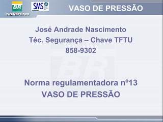VASO DE PRESSÃO
José Andrade Nascimento
Téc. Segurança – Chave TFTU
858-9302
Norma regulamentadora nº13
VASO DE PRESSÃO
 