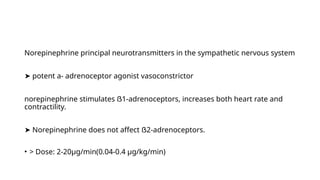 Norepinephrine principal neurotransmitters in the sympathetic nervous system
➤ potent a- adrenoceptor agonist vasoconstrictor
norepinephrine stimulates ẞ1-adrenoceptors, increases both heart rate and
contractility.
➤ Norepinephrine does not affect ẞ2-adrenoceptors.
• > Dose: 2-20µg/min(0.04-0.4 µg/kg/min)
 