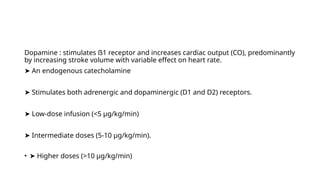 Dopamine : stimulates ẞ1 receptor and increases cardiac output (CO), predominantly
by increasing stroke volume with variable effect on heart rate.
➤ An endogenous catecholamine
➤ Stimulates both adrenergic and dopaminergic (D1 and D2) receptors.
➤ Low-dose infusion (<5 µg/kg/min)
➤ Intermediate doses (5-10 µg/kg/min).
• ➤ Higher doses (>10 µg/kg/min)
 