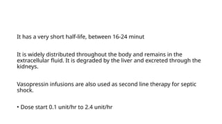 It has a very short half-life, between 16-24 minut
It is widely distributed throughout the body and remains in the
extracellular fluid. It is degraded by the liver and excreted through the
kidneys.
Vasopressin infusions are also used as second line therapy for septic
shock.
• Dose start 0.1 unit/hr to 2.4 unit/hr
 