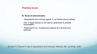 Practical issues
III. Route of administration
Vasopressors and inotropic agents  via Central venous catheter
CVC  Rapid delivery to the heart & peripheries & prevents
extravasation
Peripheral IV line –A temporary measure till a central line is
achieved
Manaker S, Parsons P. Use of vasopressors and inotropes. Waltham, MA: UpToDate. 2020.
 