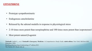 EPINEPHRINE
• Prototype sympathomimetic
• Endogenous catecholamine
• Released by the adrenal medulla in response to physiological stress
• 2-10 times more potent than norepinephrine and 100 times more potent than isoproterenol
• Most potent natural β-agonist
Tintinalli, Judith E.,, et al. Tintinalli's Emergency Medicine: A Comprehensive Study Guide. ninth edition. New York: McGraw-Hill
Education, 2020.
Stoelting pharmacology & physiology 6th edition,2021
The Marino ICU Book 4rth ed
 