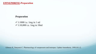 EPINEPHRINE-Preparation
Preparation
 1:1000 i.e. 1mg in 1 ml
 1:10,000 i.e. 1mg in 10ml
Gilmore K, Nanyanzi C. Pharmacology of vasopressors and inotropes. Update Aneasthesia. 1999;10:1-2.
 