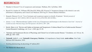 REFERENCES
• Manaker S, Parsons P. Use of vasopressors and inotropes. Waltham, MA: UpToDate. 2020.
• Russell JA, Gordon AC, Williams MD, Boyd JH, Walley KR, Kissoon N. Vasopressor therapy in the intensive care unit.
InSeminars in Respiratory and Critical Care Medicine 2020 Aug 20. Thieme Medical Publishers.
• Bangash, Mansoor N et al. “Use of inotropes and vasopressor agents in critically ill patients.” British journal of
pharmacologyvol. 165,7 (2012): 2015-33. doi:10.1111/j.1476-5381.2011.01588.x
• Jentzer, J. et al. “Pharmacotherapy Update on the Use of Vasopressors and Inotropes in the Intensive Care Unit.” Journal of
Cardiovascular Pharmacology and Therapeutics 20 (2015): 249 - 260.
• Kalcik, Macit, et al. “Review and Update on Inotropes and Vasopressors: Evidence-Based Use in Cardiovascular Diseases.”
Current Research: Cardiology, vol. 2, no. 1, 2015, pp. 23–29.
• “Inotropes and Vasopressors Review of Physiology and Clinical Use in Cardiovascular Disease.” Circulation, vol. 118, no. 10,
2008, pp. 1047–1056.
• Tintinalli, Judith E.,, et al. Tintinalli's Emergency Medicine: A Comprehensive Study Guide. ninth edition. New York:
McGraw-Hill Education, 2020.
• Stoelting pharmacology & physiology 6th edition,2021
• The Marino ICU Book 4rth ed
 