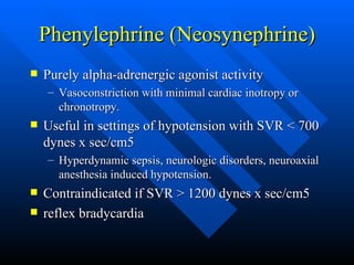 Phenylephrine (Neosynephrine) Purely alpha-adrenergic agonist activity Vasoconstriction with minimal cardiac inotropy or chronotropy. Useful in settings of hypotension with SVR < 700 dynes x sec/cm5 Hyperdynamic sepsis, neurologic disorders, neuroaxial anesthesia induced hypotension. Contraindicated if SVR > 1200 dynes x sec/cm5 reflex bradycardia 