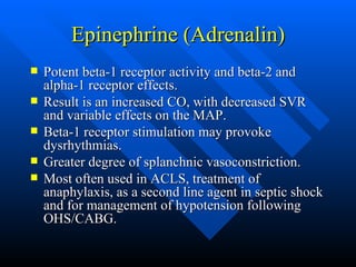 Epinephrine (Adrenalin) Potent beta-1 receptor activity and beta-2 and alpha-1 receptor effects. Result is an increased CO, with decreased SVR and variable effects on the MAP. Beta-1 receptor stimulation may provoke dysrhythmias. Greater degree of splanchnic vasoconstriction. Most often used in ACLS, treatment of anaphylaxis, as a second line agent in septic shock and for management of hypotension following OHS/CABG. 
