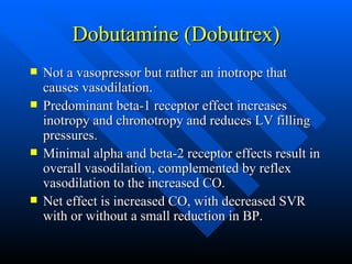 Dobutamine (Dobutrex) Not a vasopressor but rather an inotrope that causes vasodilation. Predominant beta-1 receptor effect increases inotropy and chronotropy and reduces LV filling pressures. Minimal alpha and beta-2 receptor effects result in overall vasodilation, complemented by reflex vasodilation to the increased CO. Net effect is increased CO, with decreased SVR with or without a small reduction in BP. 