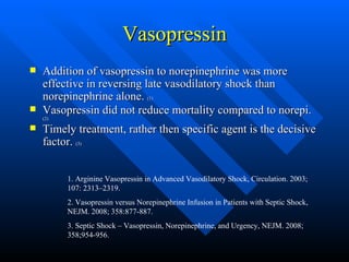 Vasopressin Addition of vasopressin to norepinephrine was more effective in reversing late vasodilatory shock than norepinephrine alone.  (1) Vasopressin did not reduce mortality compared to norepi.  (2) Timely treatment, rather then specific agent is the decisive factor.  (3) 1. Arginine Vasopressin in Advanced Vasodilatory Shock, Circulation. 2003; 107: 2313–2319.  2. Vasopressin versus Norepinephrine Infusion in Patients with Septic Shock, NEJM. 2008; 358:877-887. 3. Septic Shock – Vasopressin, Norepinephrine, and Urgency, NEJM. 2008; 358;954-956. 