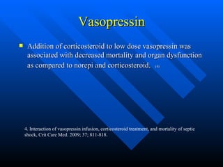 Vasopressin Addition of corticosteroid to low dose vasopressin was associated with decreased mortality and organ dysfunction as compared to norepi and corticosteroid .  (4) 4. Interaction of vasopressin infusion, corticosteroid treatment, and mortality of septic shock, Crit Care Med. 2009; 37; 811-818. 