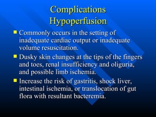 Complications Hypoperfusion Commonly occurs in the setting of inadequate cardiac output or inadequate volume resuscitation. Dusky skin changes at the tips of the fingers and toes, renal insufficiency and oliguria, and possible limb ischemia. Increase the risk of gastritis, shock liver, intestinal ischemia, or translocation of gut flora with resultant bacteremia. 