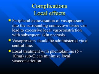 Complications Local effects Peripheral extravasation of vasopressors into the surrounding connective tissue can lead to excessive local vasoconstriction with subsequent skin necrosis. Vasopressors should be administered via a central line. Local treatment with phentolamine (5 – 10mg) sub-Q can minimize local vasoconstriction. 