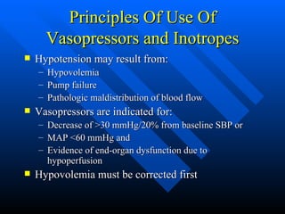 Principles Of Use Of Vasopressors and Inotropes Hypotension may result from: Hypovolemia Pump failure Pathologic maldistribution of blood flow Vasopressors are indicated for: Decrease of >30 mmHg/20% from baseline SBP or MAP <60 mmHg and Evidence of end-organ dysfunction due to hypoperfusion Hypovolemia must be corrected first 