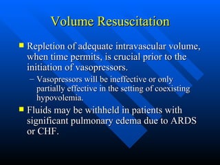 Volume Resuscitation Repletion of adequate intravascular volume, when time permits, is crucial prior to the initiation of vasopressors. Vasopressors will be ineffective or only partially effective in the setting of coexisting hypovolemia. Fluids may be withheld in patients with significant pulmonary edema due to ARDS or CHF. 
