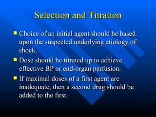 Selection and Titration Choice of an initial agent should be based upon the suspected underlying etiology of shock. Dose should be titrated up to achieve effective BP or end-organ perfusion. If maximal doses of a first agent are inadequate, then a second drug should be added to the first. 