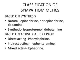 CLASSIFICATION OF
SYMPATHOMIMETICS
BASED ON SYNTHESIS
• Natural- epinephrine, nor epinephrine,
dopamine
• Synthetic- isoproterenol, dobutamine
BASED ON ACTIVITY AT RECEPTOR
• Direct acting- Phenylephrine.
• Indirect acting-mephenteramine.
• Mixed acting- Ephedrine.
 