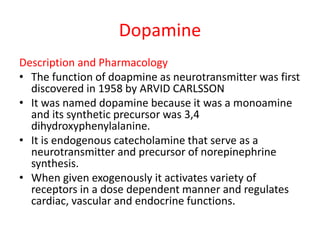 Dopamine
Description and Pharmacology
• The function of doapmine as neurotransmitter was first
discovered in 1958 by ARVID CARLSSON
• It was named dopamine because it was a monoamine
and its synthetic precursor was 3,4
dihydroxyphenylalanine.
• It is endogenous catecholamine that serve as a
neurotransmitter and precursor of norepinephrine
synthesis.
• When given exogenously it activates variety of
receptors in a dose dependent manner and regulates
cardiac, vascular and endocrine functions.
 