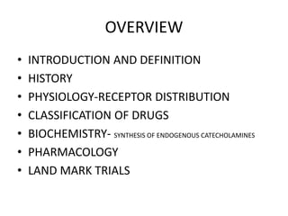 OVERVIEW
• INTRODUCTION AND DEFINITION
• HISTORY
• PHYSIOLOGY-RECEPTOR DISTRIBUTION
• CLASSIFICATION OF DRUGS
• BIOCHEMISTRY- SYNTHESIS OF ENDOGENOUS CATECHOLAMINES
• PHARMACOLOGY
• LAND MARK TRIALS
 