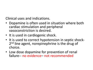 Clinical uses and indications.
• Dopamine is often used in situation where both
cardiac stimulation and peripheral
vasoconstriction is desired.
• It is used in cardiogenic shock.
• It is used to correct hypotension in septic shock-
2nd line agent, norepinephrine is the drug of
choice.
• Low dose dopamine for prevention of renal
failure-- no evidence– not recommended
 