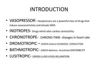 INTRODUCTION
• VASOPRESSOR- Vasopressors are a powerful class of drugs that
induce vasoconstriction and elevate MAP.
• INOTROPES- Drugs which alter cardiac contractility
• CHRONOTROPE- CHRONO-TIME- changes in heart rate
• DROMOTROPIC – (GREEK-drómos-RUNNING)- CONDUCTION
• BATHMOTROPIC- (GREEK-Bathmos- threshhold )EXCITABILITY
• LUSITROPIC- (GREEK-LUSIS-LYSIS)-RELAXATION
 